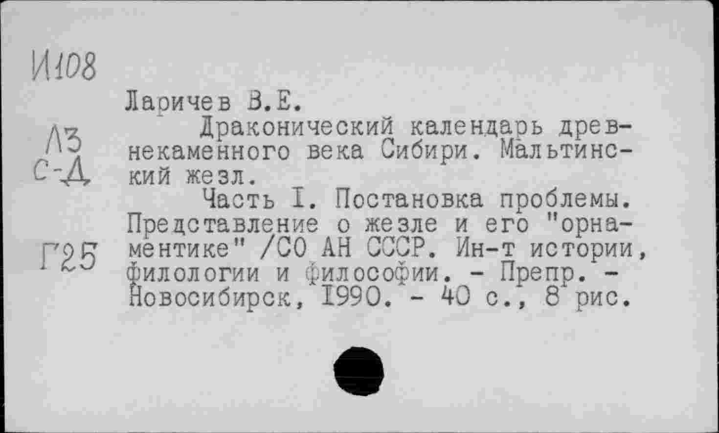 ﻿
Г25
Лаоичев З.Е.
Драконический календарь древнекаменного века Сибири. Мальтинс-кий жезл.
Часть I. Постановка проблемы. Представление о жезле и его "орнаментике" /СО АН СССР. Ин-т истории, филологии и философии. - Препр/-Новосибирск, 1990. - 40 с.*, 8 рис.